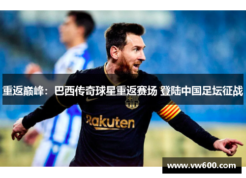 重返巅峰：巴西传奇球星重返赛场 登陆中国足坛征战
